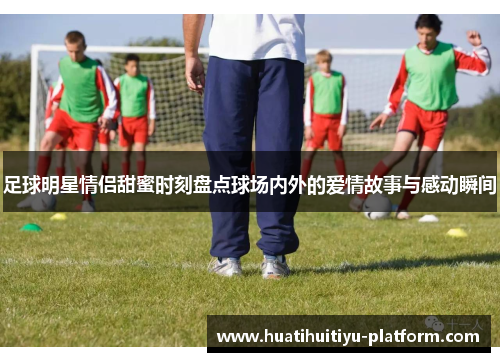 足球明星情侣甜蜜时刻盘点球场内外的爱情故事与感动瞬间