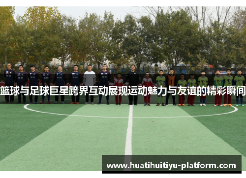 篮球与足球巨星跨界互动展现运动魅力与友谊的精彩瞬间