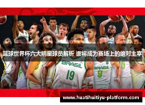 篮球世界杯六大明星球员解析 谁将成为赛场上的绝对主宰