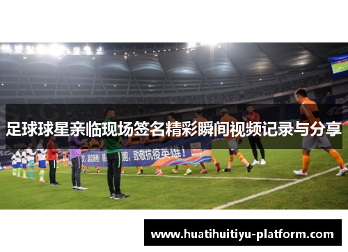 足球球星亲临现场签名精彩瞬间视频记录与分享
