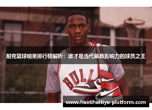 耐克篮球明星排行榜解析：谁才是当代最具影响力的球员之王